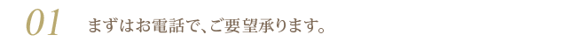 01 まずはお電話で、ご要望承ります。