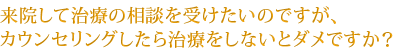 来院して治療の相談を受けたいのですが、カウンセリングしたら治療をしないとダメですか？